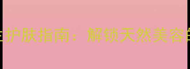 食用橄榄油养生护肤指南解锁天然美容的5大黄金法则