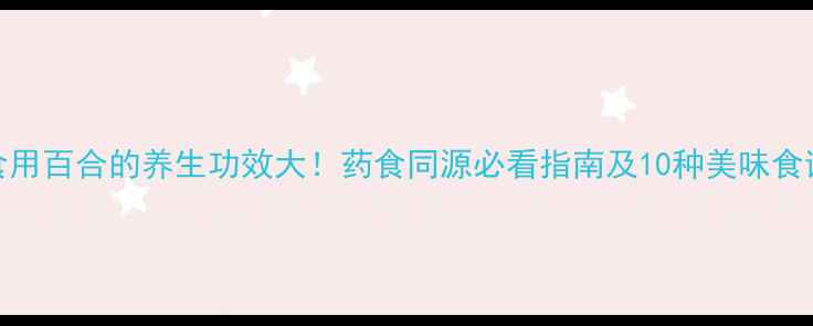 食用百合的养生功效大药食同源必看指南及10种美味食谱