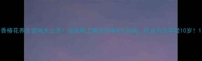 香椿花养生密码大公开这朵树上黄金竟有6大功效吃对方法年轻10岁