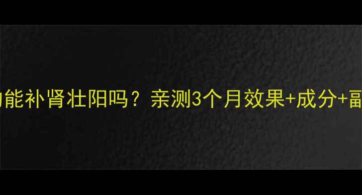 香港海狗丸真的能补肾壮阳吗亲测3个月效果成分副作用全公开