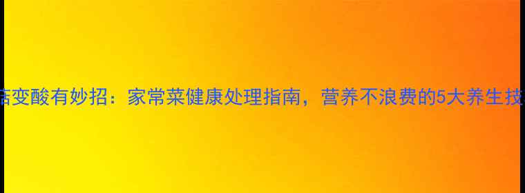香菇变酸有妙招家常菜健康处理指南营养不浪费的5大养生技巧