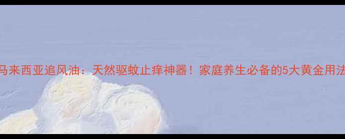 马来西亚追风油天然驱蚊止痒神器家庭养生必备的5大黄金用法