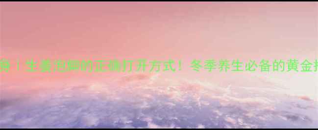 驱寒暖身生姜泡脚的正确打开方式冬季养生必备的黄金搭配