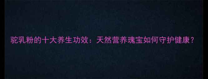 驼乳粉的十大养生功效天然营养瑰宝如何守护健康