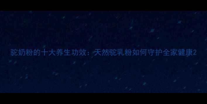 驼奶粉的十大养生功效天然驼乳粉如何守护全家健康