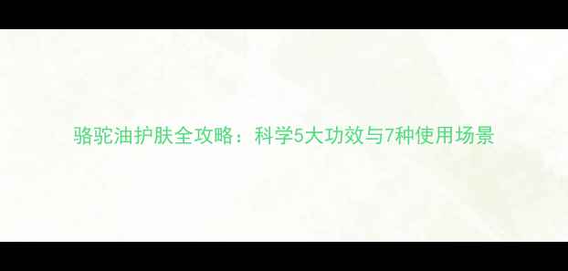 图片 骆驼油护肤全攻略：科学5大功效与7种使用场景
