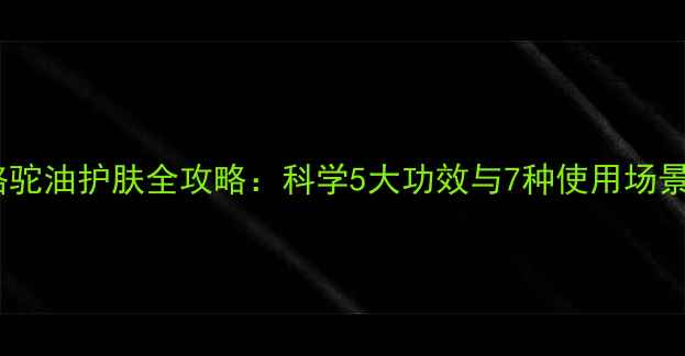 骆驼油护肤全攻略科学5大功效与7种使用场景