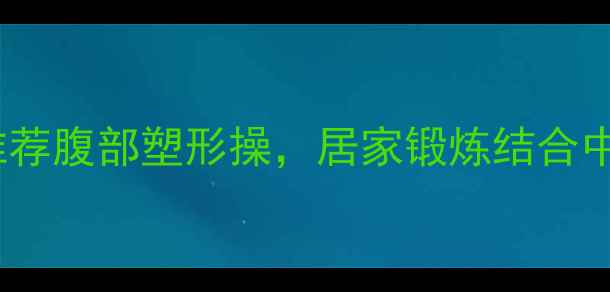 高效减脂十分钟养生专家推荐腹部塑形操居家锻炼结合中医理论轻松打造紧致小腹