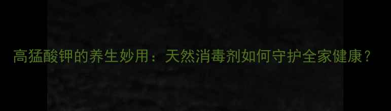 图片 高猛酸钾的养生妙用：天然消毒剂如何守护全家健康？