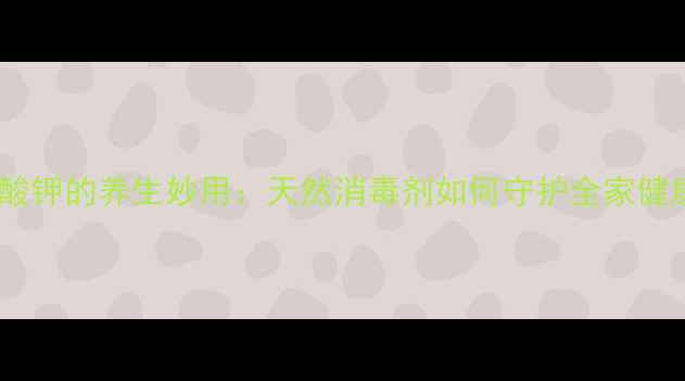 高猛酸钾的养生妙用天然消毒剂如何守护全家健康