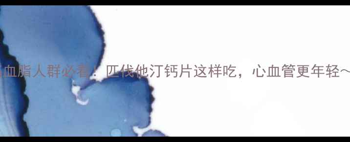 高血脂人群必看匹伐他汀钙片这样吃心血管更年轻