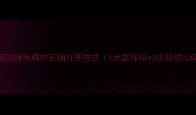图片 高锰酸钾泡脚的正确打开方式｜5大副作用+3步避坑指南🌿