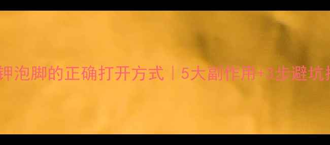 高锰酸钾泡脚的正确打开方式5大副作用3步避坑指南