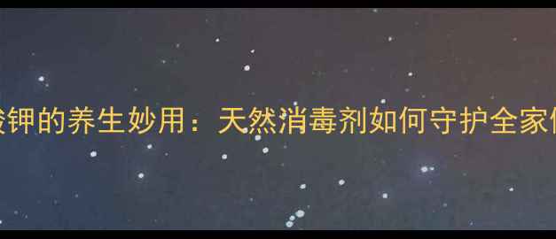 图片 高锰酸钾的养生妙用：天然消毒剂如何守护全家健康？
