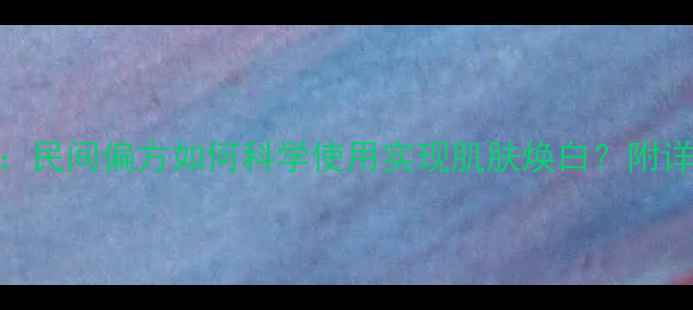 鬼臼毒素酊的祛斑秘方民间偏方如何科学使用实现肌肤焕白附详细操作指南与注意事项