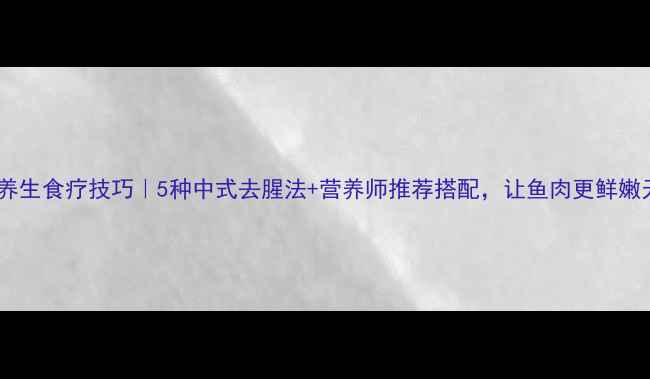 鱼去腥的养生食疗技巧5种中式去腥法营养师推荐搭配让鱼肉更鲜嫩无腥味