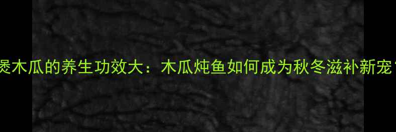鱼煲木瓜的养生功效大木瓜炖鱼如何成为秋冬滋补新宠