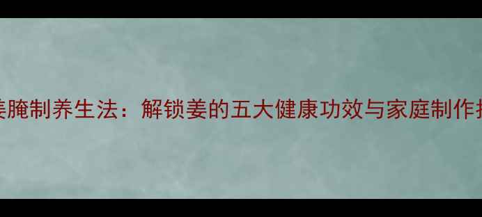 鲜姜腌制养生法解锁姜的五大健康功效与家庭制作指南