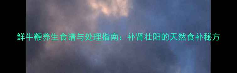 鲜牛鞭养生食谱与处理指南补肾壮阳的天然食补秘方