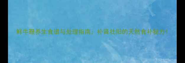 图片 鲜牛鞭养生食谱与处理指南：补肾壮阳的天然食补秘方1