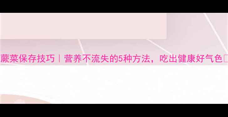 图片 鲜蕨菜保存技巧｜营养不流失的5种方法，吃出健康好气色🌿2