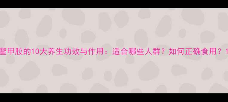 鳖甲胶的10大养生功效与作用适合哪些人群如何正确食用
