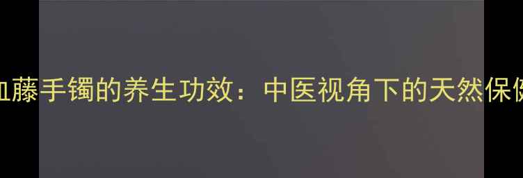 鸡血藤手镯的养生功效中医视角下的天然保健法