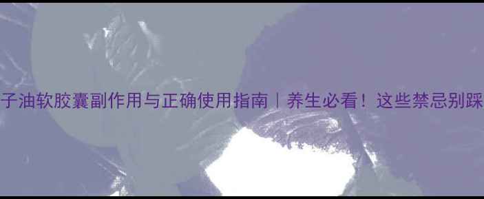 鸦胆子油软胶囊副作用与正确使用指南养生必看这些禁忌别踩雷
