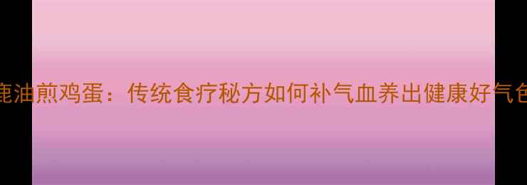 图片 鹿油煎鸡蛋：传统食疗秘方如何补气血养出健康好气色