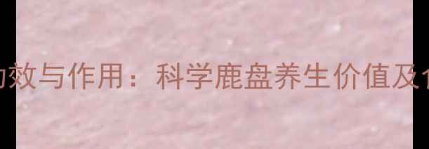 图片 鹿盘的功效与作用：科学鹿盘养生价值及食用指南