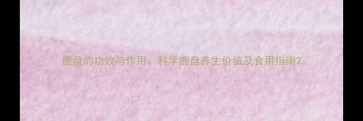 图片 鹿盘的功效与作用：科学鹿盘养生价值及食用指南2