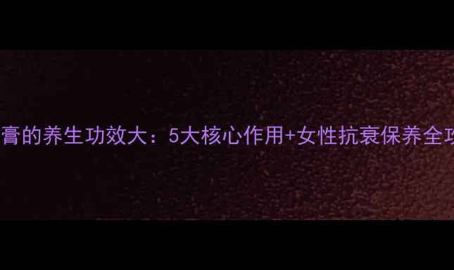 鹿胎膏的养生功效大5大核心作用女性抗衰保养全攻略