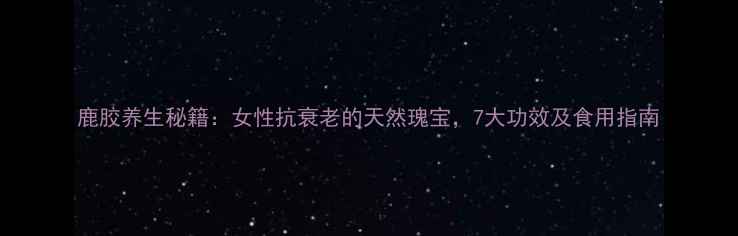鹿胶养生秘籍女性抗衰老的天然瑰宝7大功效及食用指南