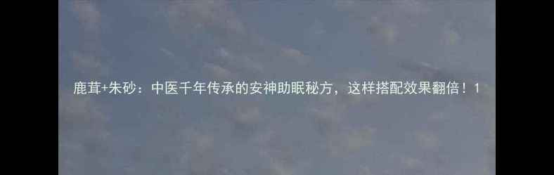 鹿茸朱砂中医千年传承的安神助眠秘方这样搭配效果翻倍