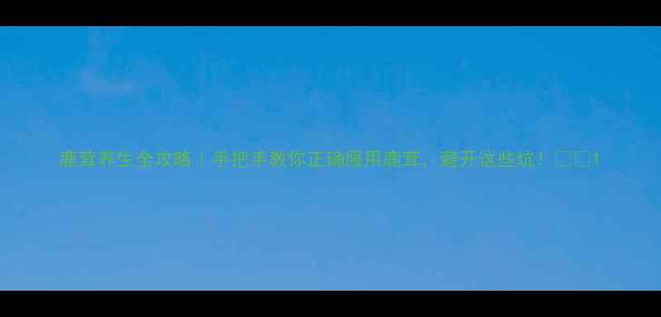 鹿茸养生全攻略手把手教你正确服用鹿茸避开这些坑