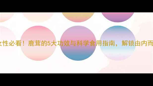 鹿茸养生女性必看鹿茸的5大功效与科学食用指南解锁由内而外的健康美