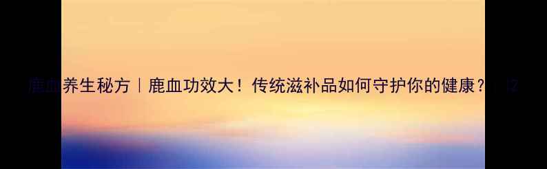 鹿血养生秘方鹿血功效大传统滋补品如何守护你的健康