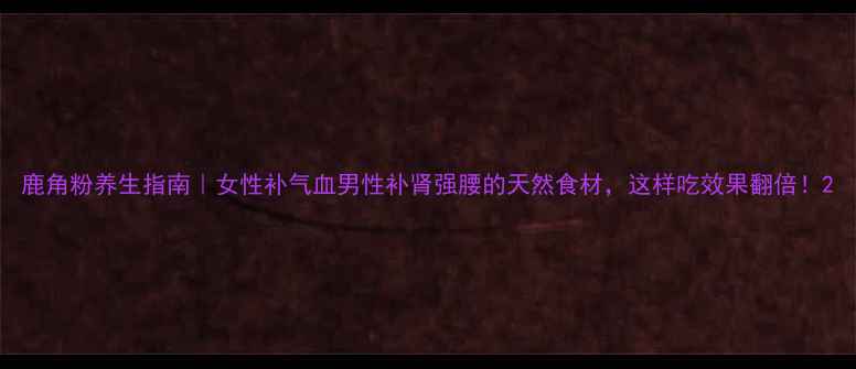 图片 鹿角粉养生指南｜女性补气血男性补肾强腰的天然食材，这样吃效果翻倍！2