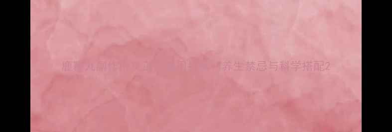 鹿鞭丸副作用及正确服用指南养生禁忌与科学搭配