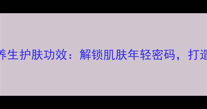 麦吉丽精华的养生护肤功效解锁肌肤年轻密码打造天然抗衰方案