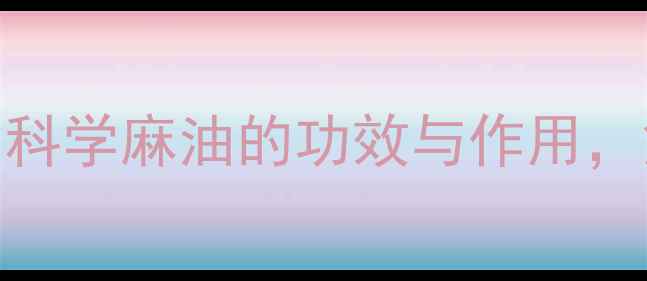 麻油养生指南科学麻油的功效与作用解锁健康新密码