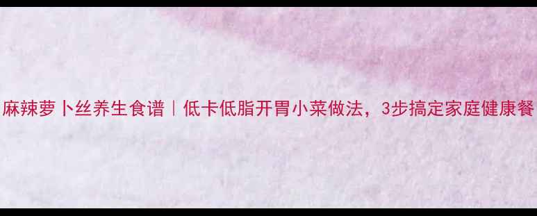 图片 麻辣萝卜丝养生食谱｜低卡低脂开胃小菜做法，3步搞定家庭健康餐