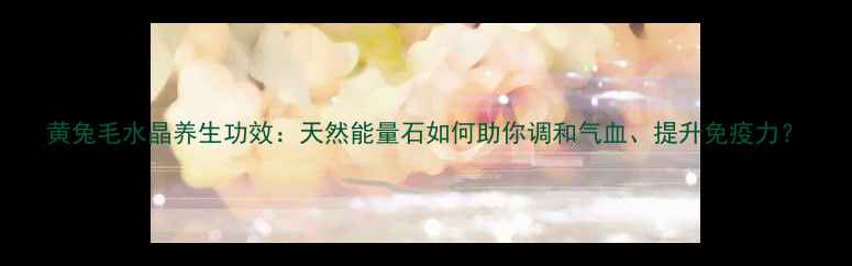 图片 黄兔毛水晶养生功效：天然能量石如何助你调和气血、提升免疫力？