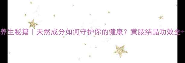图片 黄胺结晶养生秘籍｜天然成分如何守护你的健康？黄胺结晶功效全+使用指南