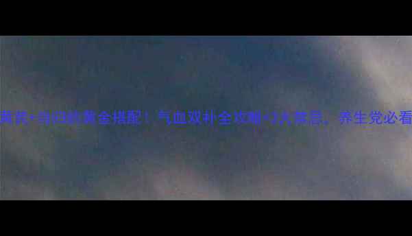 图片 黄芪+当归的黄金搭配！气血双补全攻略+3大禁忌，养生党必看