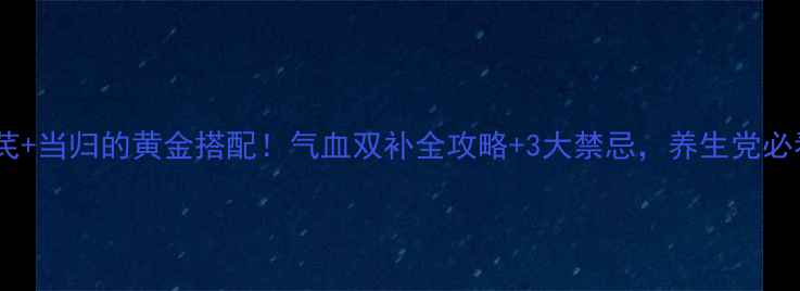 黄芪当归的黄金搭配气血双补全攻略3大禁忌养生党必看