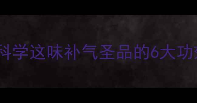 黄芪养生全科学这味补气圣品的6大功效与搭配禁忌