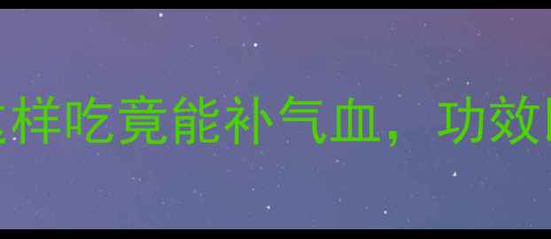 黄芪叶子养生全攻略这样吃竟能补气血功效比根还强附食谱禁忌