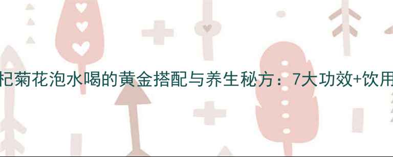 黄芪枸杞菊花泡水喝的黄金搭配与养生秘方7大功效饮用禁忌全