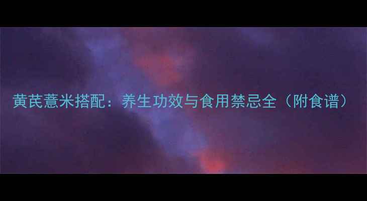黄芪薏米搭配养生功效与食用禁忌全附食谱